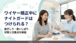 ワイヤー矯正中にナイトガードはつけられる？歯ぎしり・食いしばり対策と注意点を解説